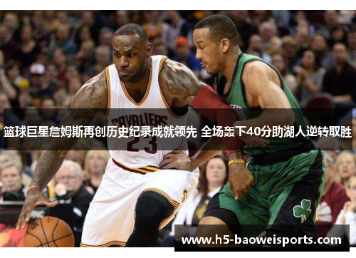 篮球巨星詹姆斯再创历史纪录成就领先 全场轰下40分助湖人逆转取胜 篮球巨星詹姆斯再创历史纪录成就领先 全场轰下40分助湖人逆转取胜