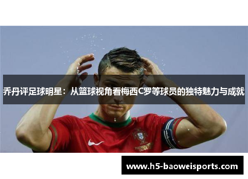 乔丹评足球明星:从篮球视角看梅西C罗等球员的独特魅力与成就 乔丹评足球明星:从篮球视角看梅西C罗等球员的独特魅力与成就
